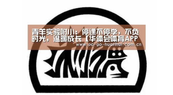 青羊实验附小:停课不停学,不负时光,温暖成长【华体会体育APP下载官网】(图1) 华体会APP下载